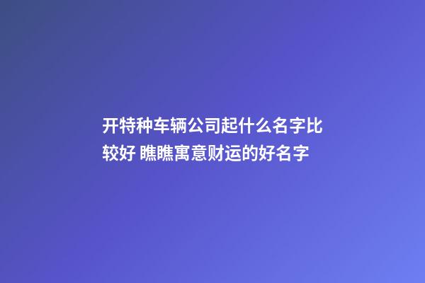 开特种车辆公司起什么名字比较好 瞧瞧寓意财运的好名字-第1张-公司起名-玄机派